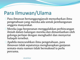 Para Ilmuwan/Ulama
Para ilmuwan bertanggungjawab menyebarkan ilmu
pengetahuan yang mereka ada untuk pembangunan
anggota masyarakat.
Mereka juga berperanan menggalakkan perbincangan
ilmiah dalam kalangan mereka dan dimanfaatkan oleh
golonga perlajar dengan menghadiri dan menyertai
halaqah tersebut.
Apabila mencurahkan ilmu pengetahuan, para
ilmuwan tidak sepatutnya mengharapkan ganjaran
semata-mata namun tidak bermaksud ia perlu
percuma.
akmalcikmat
 