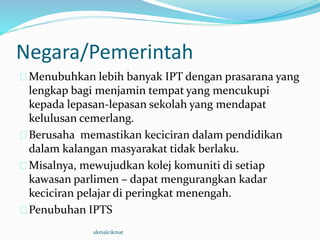 Negara/Pemerintah
Menubuhkan lebih banyak IPT dengan prasarana yang
lengkap bagi menjamin tempat yang mencukupi
kepada lepasan-lepasan sekolah yang mendapat
kelulusan cemerlang.
Berusaha memastikan keciciran dalam pendidikan
dalam kalangan masyarakat tidak berlaku.
Misalnya, mewujudkan kolej komuniti di setiap
kawasan parlimen – dapat mengurangkan kadar
keciciran pelajar di peringkat menengah.
Penubuhan IPTS
akmalcikmat
 