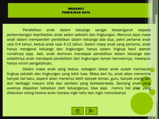 Pendidikan anak dalam keluarga sangat berpengaruh kepada
perkembangan kepribadian anak selain sekolah dan lingkungan. Menurut saya masa
anak dalam memperoleh pendidikan dalam keluarga ada dua, yakni pertama anak
usia 0-4 tahun, kedua anak usia 4-12 tahun. Dalam masa anak yang pertama, anak
hanya mengenal keluarga dan lingkungan hanya dalam lingkup kecil daerah
rumahnya saja. Jadi, anak dominan mendapat pendidikan dalam keluarga dan
selebihnya anak mendapat pendidikan dari lingkungan teman bermainnya, meskipun
hanya minim pengetahuan.
Dalam masa anak yang kedua, sebagian besar anak sudah memasuki
lingkup sekolah dan lingkungan yang lebih luas. Maka dari itu, anak akan menerima
banyak hal baru, seperti akan menemui lebih banyak teman, guru, banyak orang lain
dari berbagai macam sifat dan perilaku yang berbeda-beda. Seorang anak yang
awalnya diajarkan kebaikan oleh keluarganya, bisa saja meniru hal jelek yang
dilakukan orang karena anak merasa ingin tahu dan ingin mencobanya
MENURUT
PEMIKIRAN SAYA
 