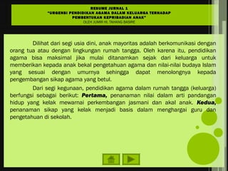 Dilihat dari segi usia dini, anak mayoritas adalah berkomunikasi dengan
orang tua atau dengan lingkungan rumah tangga. Oleh karena itu, pendidikan
agama bisa maksimal jika mulai ditanamkan sejak dari keluarga untuk
memberikan kepada anak bekal pengetahuan agama dan nilai-nilai budaya Islam
yang sesuai dengan umurnya sehingga dapat menolongnya kepada
pengembangan sikap agama yang betul.
Dari segi kegunaan, pendidikan agama dalam rumah tangga (keluarga)
berfungsi sebagai berikut: Pertama, penanaman nilai dalam arti pandangan
hidup yang kelak mewarnai perkembangan jasmani dan akal anak. Kedua,
penanaman sikap yang kelak menjadi basis dalam menghargai guru dan
pengetahuan di sekolah.
RESUME JURNAL 1
“URGENSI PENDIDIKAN AGAMA DALAM KELUARGA TERHADAP
PEMBENTUKAN KEPRIBADIAN ANAK”
OLEH JUMRI HI. TAHANG BASIRE
 