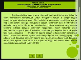 Bekal pendidikan agama yang diperoleh anak dari lingkungan keluarga
akan memberinya kemampuan untuk mengambil haluan di tengah-tengah
kemajuan yang demikian pesat. Oleh sebab itu, penerapan pendidikan agama
bagi anak dalam keluarga merupakan sebuah keharusan dan membutuhkan
perhatian yang serius. Kenyataan membuktikan bahwa anak-anak yang semasa
kecilnya terbiasa dengan kehidupan keagamaan dalam keluarga, akan
memberikan pengaruh positif terhadap perkembangan kepribadian anak pada
fase-fase selanjutnya. Pendidikan agama sangat terkait dengan pendidikan
akhlak. Hal tersebut karena agama selalu menjadi parameter, sehingga yang baik
adalah yang dianggap baik oleh agama dan yang buruk adalah yang dianggap
buruk oleh agama. Oleh sebab itu, tujuan tertinggi pendidikan islam adalah
mendidik jiwa dan akhlak (Arifin, 1996).
RESUME JURNAL 1
“URGENSI PENDIDIKAN AGAMA DALAM KELUARGA TERHADAP
PEMBENTUKAN KEPRIBADIAN ANAK”
OLEH JUMRI HI. TAHANG BASIRE
 