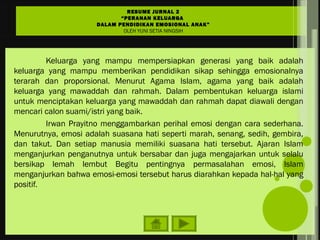Keluarga yang mampu mempersiapkan generasi yang baik adalah
keluarga yang mampu memberikan pendidikan sikap sehingga emosionalnya
terarah dan proporsional. Menurut Agama Islam, agama yang baik adalah
keluarga yang mawaddah dan rahmah. Dalam pembentukan keluarga islami
untuk menciptakan keluarga yang mawaddah dan rahmah dapat diawali dengan
mencari calon suami/istri yang baik.
Irwan Prayitno menggambarkan perihal emosi dengan cara sederhana.
Menurutnya, emosi adalah suasana hati seperti marah, senang, sedih, gembira,
dan takut. Dan setiap manusia memiliki suasana hati tersebut. Ajaran Islam
menganjurkan penganutnya untuk bersabar dan juga mengajarkan untuk selalu
bersikap lemah lembut Begitu pentingnya permasalahan emosi, Islam
menganjurkan bahwa emosi-emosi tersebut harus diarahkan kepada hal-hal yang
positif.
RESUME JURNAL 2
“PERANAN KELUARGA
DALAM PENDIDIKAN EMOSIONAL ANAK”
OLEH YUNI SETIA NINGSIH
 