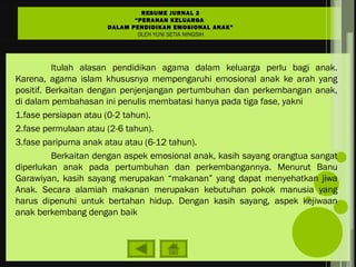 Itulah alasan pendidikan agama dalam keluarga perlu bagi anak.
Karena, agama islam khususnya mempengaruhi emosional anak ke arah yang
positif. Berkaitan dengan penjenjangan pertumbuhan dan perkembangan anak,
di dalam pembahasan ini penulis membatasi hanya pada tiga fase, yakni
1.fase persiapan atau (0-2 tahun).
2.fase permulaan atau (2-6 tahun).
3.fase paripurna anak atau atau (6-12 tahun).
Berkaitan dengan aspek emosional anak, kasih sayang orangtua sangat
diperlukan anak pada pertumbuhan dan perkembangannya. Menurut Banu
Garawiyan, kasih sayang merupakan “makanan” yang dapat menyehatkan jiwa
Anak. Secara alamiah makanan merupakan kebutuhan pokok manusia yang
harus dipenuhi untuk bertahan hidup. Dengan kasih sayang, aspek kejiwaan
anak berkembang dengan baik
RESUME JURNAL 2
“PERANAN KELUARGA
DALAM PENDIDIKAN EMOSIONAL ANAK”
OLEH YUNI SETIA NINGSIH
 