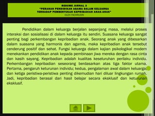Pendidikan dalam keluarga berjalan sepanjang masa, melalui proses
interaksi dan sosialisasi di dalam keluarga itu sendiri. Suasana keluarga sangat
penting bagi perkembangan kepribadian anak. Seorang anak yang dibesarkan
dalam suasana yang harmonis dan agamis, maka kepribadian anak tersebut
cenderung positif dan sehat. Fungsi keluarga dalam kajian psikologikal modern
menekankan pendidikan anak kepada pembinaan jiwa mereka dengan rasa cinta
dan kasih sayang. Kepribadian adalah kualitas keseluruhan perilaku individu.
Perkembangan kepribadian seseorang berdasarkan atas tiga faktor utama.
Pertama, pengaruh keturunan individu; kedua, pengalaman awal dalam keluarga;
dan ketiga peristiwa-peristiwa penting dikemudian hari diluar lingkungan rumah.
Jadi, kepribadian berasal dari hasil belajar secara eksklusif dan keturunan
eksklusif.
RESUME JURNAL 3
“PERANAN PENDIDIKAN AGAMA DALAM KELUARGA
TERHADAP PEMBENTUKAN KEPRIBADIAN ANAK-ANAK”
OLEH FACHRUDIN
 