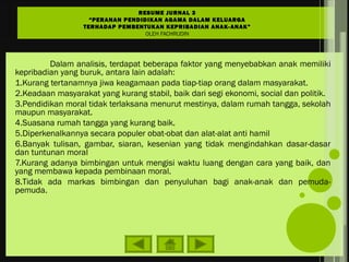 Dalam analisis, terdapat beberapa faktor yang menyebabkan anak memiliki
kepribadian yang buruk, antara lain adalah:
1.Kurang tertanamnya jiwa keagamaan pada tiap-tiap orang dalam masyarakat.
2.Keadaan masyarakat yang kurang stabil, baik dari segi ekonomi, social dan politik.
3.Pendidikan moral tidak terlaksana menurut mestinya, dalam rumah tangga, sekolah
maupun masyarakat.
4.Suasana rumah tangga yang kurang baik.
5.Diperkenalkannya secara populer obat-obat dan alat-alat anti hamil
6.Banyak tulisan, gambar, siaran, kesenian yang tidak mengindahkan dasar-dasar
dan tuntunan moral
7.Kurang adanya bimbingan untuk mengisi waktu luang dengan cara yang baik, dan
yang membawa kepada pembinaan moral.
8.Tidak ada markas bimbingan dan penyuluhan bagi anak-anak dan pemuda-
pemuda.
RESUME JURNAL 3
“PERANAN PENDIDIKAN AGAMA DALAM KELUARGA
TERHADAP PEMBENTUKAN KEPRIBADIAN ANAK-ANAK”
OLEH FACHRUDIN
 