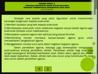 Terdapat cara praktis yang patut digunakan untuk menanamkan
semangat keagamaan kepada anak-anak:
1.Memberi tauladan yang baik kepada anak-anak
2.Membiasakan anak-anak untuk melakukan kegiatan sesuai kaidah agama agar
anak-anak terbiasa untuk melakukannya
3.Menyiapkan suasana agama dan spiritual yang sesuai dirumah
4.Membimbing mereka membaca bacaan-bacaan agama guna untuk
memperdalam pengetahuan agama
5.Menggalakkan mereka turut serta dalam kegiatan-kegiatan agama
Selain pendidikan agama, keluarga juga berkewajiban mengajarkan
anak-anaknya tentang pendidikan akhlak. Pendidikan akhlak bagi anak juga
sangat berpengaruh terhadap kepribadian anak. Dalam islam, agama dan akhlak
tidak dapat dipisahkan. Sebab, akhlak baik atau buruk yang menentukan itu baik
atau buruk adalah pendidikan agama.
RESUME JURNAL 3
“PERANAN PENDIDIKAN AGAMA DALAM KELUARGA
TERHADAP PEMBENTUKAN KEPRIBADIAN ANAK-ANAK”
OLEH FACHRUDIN
 