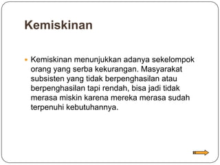 Kemiskinan

 Kemiskinan menunjukkan adanya sekelompok
 orang yang serba kekurangan. Masyarakat
 subsisten yang tidak berpenghasilan atau
 berpenghasilan tapi rendah, bisa jadi tidak
 merasa miskin karena mereka merasa sudah
 terpenuhi kebutuhannya.
 