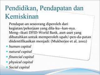 Pendidikan, Pendapatan dan
Kemiskinan
  Pendapat-an seseorang diperoleh dari
  kegiatan/pekerjaan yang dila-ku--kan-nya.
  Meng--ikuti DFID-World Bank, aset-aset yang
  dibutuhkan untuk memperoleh upah/-pen-da-patan
  diidentifikasikan menjadi: (Mukherjee et al, 2002)
 human capital
 natural capital
 financial capital
 physical capital
 Social capital
 