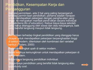 Pendidikan, Kesempatan Kerja dan
Pengangguran
   Dari sisi permintaan, ada 2 hal yang paling berpengaruh
    tehadap permin-taan pendidikan; pertama adalah harapan
    untuk mendapatkan pekerjaan dengan pengha-silan yang
    tinggi. Ini merupakan manfaat pendi-dikan secara individual
    (private bene-fits of education). Kedua biaya-biaya sekolah
    yang harus ditanggung oleh siswa dan atau keluarganya, baik
    yang bersifat langsung maupun tidak langsung.

   Permintaan terhadap tingkat pendidikan yang dianggap harus
    dicapai untuk mendapatkan pekerjaan berpenghasilan tinggi
    di sektor modern, ditentukan oleh kombinasi dari variabel
    berikut: (Todaro, 2000)
   Perbedaan tingkat upah di sektor modern.
   Besar kecilnya kemungkinan untuk mendapatkan pekerjaan di
    sektor modern.
   Biaya-biaya langsung pendidikan individual.
    Biaya-biaya pendidikan yang bersifat tidak langsung atau
    opportunity cost.
 