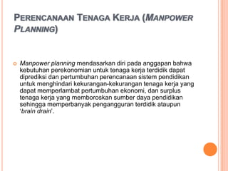 PERENCANAAN TENAGA KERJA (MANPOWER
PLANNING)


   Manpower planning mendasarkan diri pada anggapan bahwa
    kebutuhan perekonomian untuk tenaga kerja terdidik dapat
    diprediksi dan pertumbuhan perencanaan sistem pendidikan
    untuk menghindari kekurangan-kekurangan tenaga kerja yang
    dapat memperlambat pertumbuhan ekonomi, dan surplus
    tenaga kerja yang memboroskan sumber daya pendidikan
    sehingga memperbanyak pengangguran terdidik ataupun
    ‘brain drain’.
 