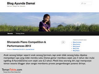 TemanTakita.com
Tempat Keren Buat Setiap Anak
Anak senang belajar seperti anak senang bermain, tapi anak tidak senang kalau dipaksa
mempelajari apa yang tidak mereka suka. Damai gemar membaca sejak usia 5 tahun dan mulai
ngeblog di AyundaDamai.com sejak usia 6,5 tahun. Meski bisa seorang diri, tapi mempunyai
teman sesama blogger akan sangat membantu proses pengembangan potensi dirinya.
 