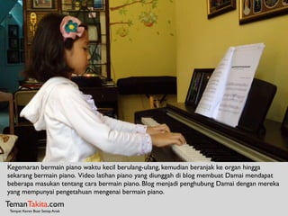 TemanTakita.com
Tempat Keren Buat Setiap Anak
Kegemaran bermain piano waktu kecil berulang-ulang, kemudian beranjak ke organ hingga
sekarang bermain piano. Video latihan piano yang diunggah di blog membuat Damai mendapat
beberapa masukan tentang cara bermain piano. Blog menjadi penghubung Damai dengan mereka
yang mempunyai pengetahuan mengenai bermain piano.
 