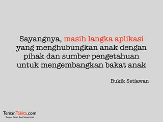 Sayangnya, masih langka aplikasi
yang menghubungkan anak dengan
pihak dan sumber pengetahuan
untuk mengembangkan bakat anak
Bukik Setiawan
TemanTakita.com
Tempat Keren Buat Setiap Anak
 