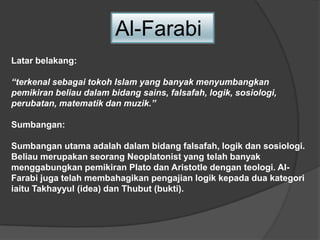 Al-Farabi
Latar belakang:
“terkenal sebagai tokoh Islam yang banyak menyumbangkan
pemikiran beliau dalam bidang sains, falsafah, logik, sosiologi,
perubatan, matematik dan muzik.”
Sumbangan:
Sumbangan utama adalah dalam bidang falsafah, logik dan sosiologi.
Beliau merupakan seorang Neoplatonist yang telah banyak
menggabungkan pemikiran Plato dan Aristotle dengan teologi. Al-
Farabi juga telah membahagikan pengajian logik kepada dua kategori
iaitu Takhayyul (idea) dan Thubut (bukti).
 