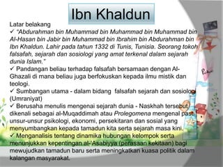 Latar belakang
 “Abdurahman bin Muhammad bin Muhammad bin Muhammad bin
Al-Hasan bin Jabir bin Muhammad bin Ibrahim bin Abdurahman bin
Ibn Khaldun. Lahir pada tahun 1332 di Tunis, Tunisia. Seorang tokoh
falsafah, sejarah dan sosiologi yang amat terkenal dalam sejarah
dunia Islam.”
 Pandangan beliau terhadap falsafah bersamaan dengan Al-
Ghazali di mana beliau juga berfokuskan kepada ilmu mistik dan
teologi.
 Sumbangan utama - dalam bidang falsafah sejarah dan sosiologi
(Umraniyat)
 Berusaha menulis mengenai sejarah dunia - Naskhah tersebut
dikenali sebagai al-Muqaddimah atau Prolegomena mengenal pasti
unsur-unsur psikologi, ekonomi, persekitaran dan sosial yang
menyumbangkan kepada tamadun kita serta sejarah masa kini.
 Menganalisis tentang dinamika hubungan kelompok serta
menunjukkan kepentingan al-„Asabiyya (perasaan kekitaan) bagi
mewujudkan tamadun baru serta meningkatkan kuasa politik dalam
kalangan masyarakat.
Ibn Khaldun
 