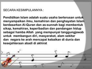 SECARA KESIMPULANNYA :
Pendidikan Islam adalah suatu usaha berterusan untuk
menyampaikan ilmu, kemahiran dan penghayatan Islam
berdasarkan Al-Quran dan as-sunnah bagi membentuk
sikap, kemahiran, keperibadian dan pandangan hidup
sebagai hamba Allah yang mempunyai tanggungjawab
untuk membangun diri, masyarakat, alam sekitar
dan negara ke arah mencapai kebaikan di dunia dan
kesejahteraan abadi di akhirat
 