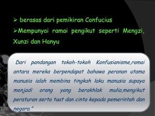  berasas dari pemikiran Confucius
Mempunyai ramai pengikut seperti Mengzi,
Xunzi dan Hanyu
“Dari pandangan tokoh-tokoh Konfusianisme,ramai
antara mereka berpendapat bahawa peranan utama
manusia ialah membina tingkah laku manusia supaya
menjadi orang yang berakhlak mulia,mengikut
peraturan serta taat dan cinta kepada pemerintah dan
negara.”
 