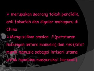  merupakan seorang tokoh pendidik,
ahli falsafah dan digelar mahaguru di
China
Mengusulkan amalan li (peraturan
hubungan antara manusia) dan ren (sifat
murni manusia sebagai intisari utama
untuk membina masyarakat harmoni)
 