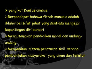  pengikut Konfusionisme
Berpendapat bahawa fitrah manusia adalah
dilahir bersifat jahat yang sentiasa mengejar
kepentingan diri sendiri
Mengutamakan pendidikan moral dan undang-
undang
Menjadikan sistem peraturan sivil sebagai
pembentukan masyarakat yang aman dan teratur
 