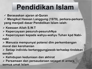  Berasaskan ajaran al-Quran
 Mengikut Hassan Langgung (1979), perkara-perkara
yang menjadi dasar Pendidikan Islam ialah:
 Keesaan Allah S.W.T
 Kepercayaan pesuruh-pesuruhNya
 Kepercayaan kepada wahyu-wahyu Tuhan kpd Nabi-
nabi
 Manusia mempunyai potensi dlm perkembangan
moral dan kerohanian
 Setiap individu bertanggungjawab terhadap tindakan
sendiri
 Kehidupan keduniaan dan akhirat
 Persamaan dan persaudaraan sejagat di antara
semua umat Islam
 