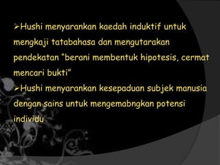 Hushi menyarankan kaedah induktif untuk
mengkaji tatabahasa dan mengutarakan
pendekatan “berani membentuk hipotesis, cermat
mencari bukti”
Hushi menyarankan kesepaduan subjek manusia
dengan sains untuk mengemabngkan potensi
individu
 