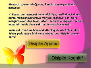 Menurut ajaran al-Quran, Pencipta mengurniakan
manusia:
 Kuasa dan menurut kehendakNya, melindungi dunia
serta membangunkannya menjadi makmur dan maju –
mengurniakan dua buah kitab, sebuah al-Quran, sebuah
yang lain ialah alam sekitar termasuk manusia.
Menurut Syed Muhammad Al-Naquib Al-Attas, ilmu
islam pada masa kini merangkumi dua disiplin utama,
iaitu:
Disiplin Agama
Disiplin Kognitif
 