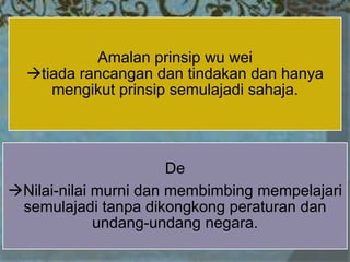 Amalan prinsip wu wei
tiada rancangan dan tindakan dan hanya
mengikut prinsip semulajadi sahaja.
De
Nilai-nilai murni dan membimbing mempelajari
semulajadi tanpa dikongkong peraturan dan
undang-undang negara.
 