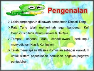 Lebih berpengaruh di bawah pemerintah Dinasti Tang.
Raja Tang telah memerintah agar bangunan Kuil
Confucius dibina dalam universiti Di-Raja.
Tempat sarjana dan cendekiawan berkumpul
menyediakan Klasik Konfusion.
Telah menetapkan Klasiks Konfusian sebagai kurikulum
untuk sistem peperiksaan pemilihan pegawai-pegawai
pentadbiran.
 