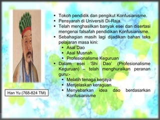 Han Yu (768-824 TM)
 Tokoh pendidik dan pengikut Konfusianisme.
 Pensyarah di Universiti Di-Raja.
 Telah menghasilkan banyak esei dan disertasi
mengenai falsafah pendidikan Konfusianisme.
 Sebahagian masih lagi dijadikan bahan teks
pelajaran masa kini:
 Asal Dao
 Asal Musnah
 Profesionalisme Keguruan
 Dalam esei ‘Shi Dao’ (Profesionalisme
Keguruan) – telah menghuraikan peranan
guru:-
 Melatih tenaga kerjaya
 Menjelaskan keraguan
 Menyebarkan idea dao berdasarkan
Konfusianisme
 