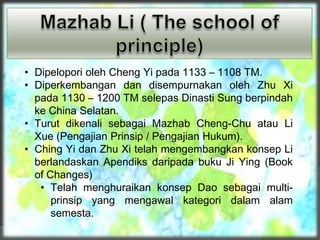 • Dipelopori oleh Cheng Yi pada 1133 – 1108 TM.
• Diperkembangan dan disempurnakan oleh Zhu Xi
pada 1130 – 1200 TM selepas Dinasti Sung berpindah
ke China Selatan.
• Turut dikenali sebagai Mazhab Cheng-Chu atau Li
Xue (Pengajian Prinsip / Pengajian Hukum).
• Ching Yi dan Zhu Xi telah mengembangkan konsep Li
berlandaskan Apendiks daripada buku Ji Ying (Book
of Changes)
• Telah menghuraikan konsep Dao sebagai multi-
prinsip yang mengawal kategori dalam alam
semesta.
 