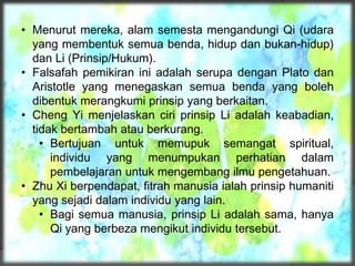 • Menurut mereka, alam semesta mengandungi Qi (udara
yang membentuk semua benda, hidup dan bukan-hidup)
dan Li (Prinsip/Hukum).
• Falsafah pemikiran ini adalah serupa dengan Plato dan
Aristotle yang menegaskan semua benda yang boleh
dibentuk merangkumi prinsip yang berkaitan.
• Cheng Yi menjelaskan ciri prinsip Li adalah keabadian,
tidak bertambah atau berkurang.
• Bertujuan untuk memupuk semangat spiritual,
individu yang menumpukan perhatian dalam
pembelajaran untuk mengembang ilmu pengetahuan.
• Zhu Xi berpendapat, fitrah manusia ialah prinsip humaniti
yang sejadi dalam individu yang lain.
• Bagi semua manusia, prinsip Li adalah sama, hanya
Qi yang berbeza mengikut individu tersebut.
 