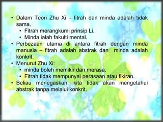 • Dalam Teori Zhu Xi – fitrah dan minda adalah tidak
sama.
• Fitrah merangkumi prinsip Li.
• Minda ialah fakulti mental.
• Perbezaan utama di antara fitrah dengan minda
manusia – fitrah adalah abstrak dan minda adalah
konkrit.
• Menurut Zhu Xi:
• minda boleh memikir dan merasa.
• Fitrah tidak mempunyai perasaan atau fikiran.
• Beliau menegaskan, kita tidak akan mengetahui
abstrak tanpa melalui konkrit.
 