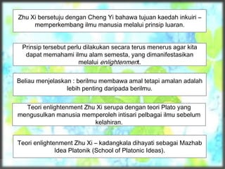 Zhu Xi bersetuju dengan Cheng Yi bahawa tujuan kaedah inkuiri –
memperkembang ilmu manusia melalui prinsip luaran.
Prinsip tersebut perlu dilakukan secara terus menerus agar kita
dapat memahami ilmu alam semesta, yang dimanifestasikan
melalui enlightenment.
Beliau menjelaskan : berilmu membawa amal tetapi amalan adalah
lebih penting daripada berilmu.
Teori enlightenment Zhu Xi serupa dengan teori Plato yang
mengusulkan manusia memperoleh intisari pelbagai ilmu sebelum
kelahiran.
Teori enlightenment Zhu Xi – kadangkala dihayati sebagai Mazhab
Idea Platonik (School of Platonic Ideas).
 