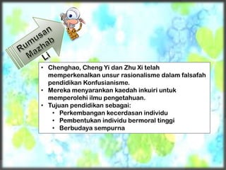 • Chenghao, Cheng Yi dan Zhu Xi telah
memperkenalkan unsur rasionalisme dalam falsafah
pendidikan Konfusianisme.
• Mereka menyarankan kaedah inkuiri untuk
memperolehi ilmu pengetahuan.
• Tujuan pendidikan sebagai:
• Perkembangan kecerdasan individu
• Pembentukan individu bermoral tinggi
• Berbudaya sempurna
 
