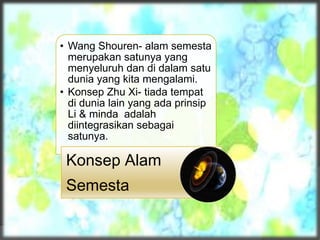 • Wang Shouren- alam semesta
merupakan satunya yang
menyeluruh dan di dalam satu
dunia yang kita mengalami.
• Konsep Zhu Xi- tiada tempat
di dunia lain yang ada prinsip
Li & minda adalah
diintegrasikan sebagai
satunya.
Konsep Alam
Semesta
 