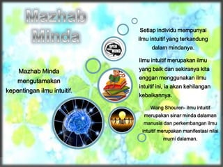 Mazhab Minda
mengutamakan
kepentingan ilmu intuitif.
Wang Shouren- ilmu intuitif
merupakan sinar minda dalaman
manusia dan perkembangan ilmu
intuitif merupakan manifestasi nilai
murni dalaman.
Ilmu intuitif merupakan ilmu
yang baik dan sekiranya kita
enggan menggunakan ilmu
intuitif ini, ia akan kehilangan
kebaikannya.
Setiap individu mempunyai
ilmu intuitif yang terkandung
dalam mindanya.
 