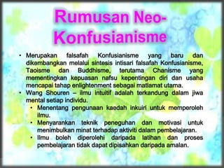 • Merupakan falsafah Konfusianisme yang baru dan
dikembangkan melalui sintesis intisari falsafah Konfusianisme,
Taoisme dan Buddhisme, terutama Chanisme yang
mementingkan kepuasan nafsu kepentingan diri dan usaha
mencapai tahap enlightenment sebagai matlamat utama.
• Wang Shouren – ilmu intuitif adalah terkandung dalam jiwa
mental setiap individu.
• Menentang pengunaan kaedah inkuiri untuk memperoleh
ilmu.
• Menyarankan teknik peneguhan dan motivasi untuk
menimbulkan minat terhadap aktiviti dalam pembelajaran.
• Ilmu boleh diperolehi daripada latihan dan proses
pembelajaran tidak dapat dipisahkan daripada amalan.
 