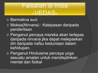 Falsafah di India
-VEDAS-
 Bermakna suci
 Moksa(Nirvana) : Kelepasan daripada
penderitaan
 Penganut percaya mereka akan terlepas
daripada nirvana jika dapat melepaskan
diri daripada nafsu keduniaan dalam
kehidupan.
 Penganut Hinduisme percaya yoga
sesuatu amalan untuk mendisplinkan
mental dan fizikal
 