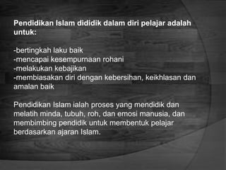 Pendidikan Islam dididik dalam diri pelajar adalah
untuk:
-bertingkah laku baik
-mencapai kesempurnaan rohani
-melakukan kebajikan
-membiasakan diri dengan kebersihan, keikhlasan dan
amalan baik
Pendidikan Islam ialah proses yang mendidik dan
melatih minda, tubuh, roh, dan emosi manusia, dan
membimbing pendidik untuk membentuk pelajar
berdasarkan ajaran Islam.
 