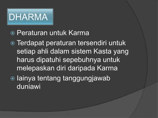 DHARMA
 Peraturan untuk Karma
 Terdapat peraturan tersendiri untuk
setiap ahli dalam sistem Kasta yang
harus dipatuhi sepebuhnya untuk
melepaskan diri daripada Karma
 Iainya tentang tanggungjawab
duniawi
 