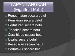 LAPAN LANGKAH
(Eightfold Path)
 Pengamatan secara betul
 Pemikiran secara betul
 Pertuturan secara betul
 Tindakan secara betul
 Cara hidup secara betul
 Usaha secara betul
 Kesedaran secara betul
 Bertafakur secara betul
 