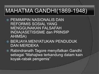 MAHATMA GANDHI(1869-1948)
 PEMIMIPIN NASIONALIS DAN
REFORMIS SOSIAL YANG
MENGGUNAKAN FALSAFAH
INDIA(ASETISISME dan PRINSIP
AHIMSA)
 BERJAYA MENYATUKAN PENDUDUK
DAN MERDEKA
 Rabindranath Tagore menyifatkan Gandhi
sebagai “Mahajiwa terkandung dalam kain
koyak-rabak pengemis”
 