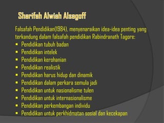 Falsafah Pendidikan(1984), menyenaraikan idea-idea penting yang
terkandung dalam falsafah pendidikan Rabindranath Tagore:
 Pendidikan tubuh badan
 Pendidikan intelek
 Pendidikan kerohanian
 Pendidikan realistik
 Pendidikan harus hidup dan dinamik
 Pendidikan dalam perkara semula jadi
 Pendidikan untuk nasionalisme tulen
 Pendidikan untuk internasionalisme
 Pendidikan perkembangan individu
 Pendidikan untuk perkhidmatan sosial dan kecekapan
 