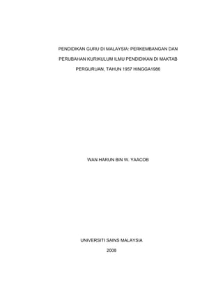 PENDIDIKAN GURU DI MALAYSIA: PERKEMBANGAN DAN
PERUBAHAN KURIKULUM ILMU PENDIDIKAN DI MAKTAB
PERGURUAN, TAHUN 1957 HINGGA1986
WAN HARUN BIN W. YAACOB
UNIVERSITI SAINS MALAYSIA
2008
 