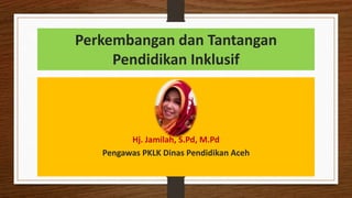 Perkembangan dan Tantangan
Pendidikan Inklusif
Hj. Jamilah, S.Pd, M.Pd
Pengawas PKLK Dinas Pendidikan Aceh
 