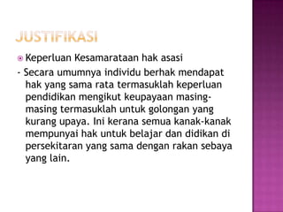  Keperluan Kesamarataan hak asasi
- Secara umumnya individu berhak mendapat
hak yang sama rata termasuklah keperluan
pendidikan mengikut keupayaan masing-
masing termasuklah untuk golongan yang
kurang upaya. Ini kerana semua kanak-kanak
mempunyai hak untuk belajar dan didikan di
persekitaran yang sama dengan rakan sebaya
yang lain.
 