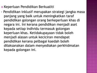  Keperluan Pendidikan Berkualiti
- Pendidikan inklusif merupakan strategi jangka masa
panjang yang baik untuk meningkatkan taraf
pendidikan golongan orang berkeperluan khas di
negara ini. Ini kerana pendidikan menjadi aset
kepada setiap individu termasuk golongan
keperluan khas. Ketidakupayaan tidak boleh
menjadi alasan untuk keciciran mendapat
pendidikan kerana pelbagai kaedah boleh
dilaksanakan dalam menyediakan perkhidmatan
kepada golongan ini.
 