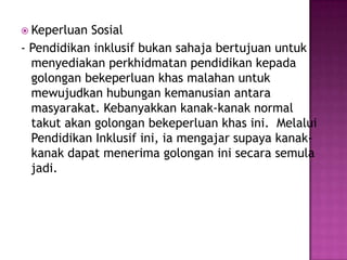 Keperluan Sosial
- Pendidikan inklusif bukan sahaja bertujuan untuk
menyediakan perkhidmatan pendidikan kepada
golongan bekeperluan khas malahan untuk
mewujudkan hubungan kemanusian antara
masyarakat. Kebanyakkan kanak-kanak normal
takut akan golongan bekeperluan khas ini. Melalui
Pendidikan Inklusif ini, ia mengajar supaya kanak-
kanak dapat menerima golongan ini secara semula
jadi.
 