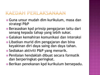  Guna unsur mudah dlm kurikulum, masa dan
strategi P&P
 Berasaskan kpd prinsip pengajaran iaitu dari
senang kepada tahap yang lebih sukar.
 Galakan kemahiran komunikasi dan interaksi
 Libatkan murid dlm pengajaran dan bina
keyakinan diri daya saing dan daya tahan.
 Sediakan aktiviti P&P yang menarik.
 Penilaian hendaklah dibuat secara formatik
dan berperingkat-peringkat.
 Berikan penekanan kpd kurikulum bersepadu.
 