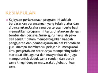  Kejayaan perlaksanaan program ini adalah
berdasarkan perancangan yang telah diatur dan
dibincangkan.Usaha yang berterusan perlu bagi
memastikan program ini terus dijalankan dengan
teratur dan berjaya.Guru- guru haruslah peka
dan sensitif dalam mempelbagaikan kaedah
pengajaran dan pembelajaran.Dalam Pendidikan
guru mampu membentuk pelajar ini menguasai
ilmu pengetahuan seterusnya mempertingkatkan
martabat diri,agama dan masyarakat dan juga
mampu untuk ddduk sama rendah dan berdiri
sama tinggi dengan masyarakat global di luar
sana.
 